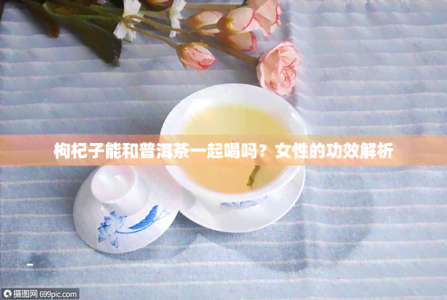 枸杞子能和普洱茶一起喝吗？女性的功效解析