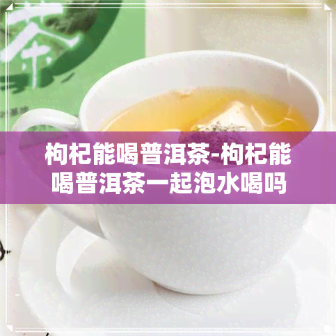 枸杞能喝普洱茶-枸杞能喝普洱茶一起泡水喝吗