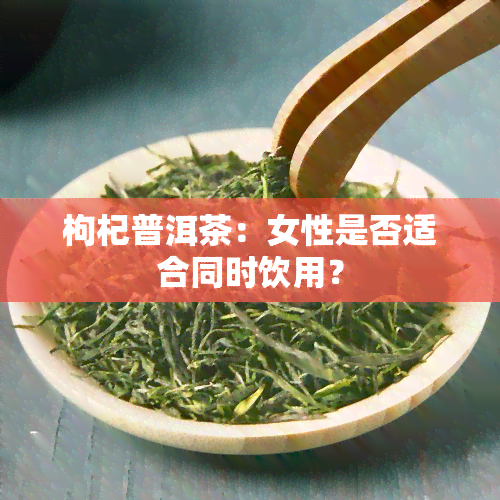 枸杞普洱茶：女性是否适合同时饮用？