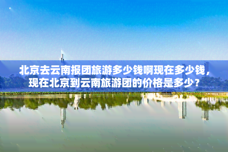 北京去云南报团旅游多少钱啊现在多少钱，现在北京到云南旅游团的价格是多少？