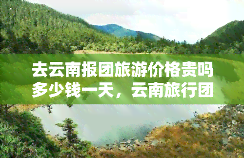 去云南报团旅游价格贵吗多少钱一天，云南旅行团费用揭秘：一天多少钱？是否划算呢？