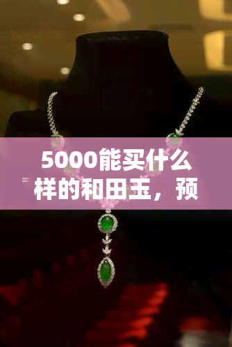 5000能买什么样的和田玉，预算5000元，如何挑选优质的和田玉？