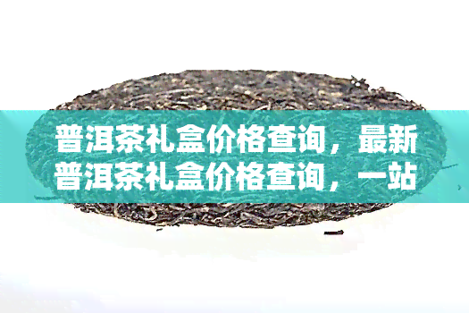 普洱茶礼盒价格查询，最新普洱茶礼盒价格查询，一站式了解市场行情！