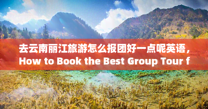 去云南丽江旅游怎么报团好一点呢英语，How to Book the Best Group Tour for a Trip to Lijiang, Yunnan in English?