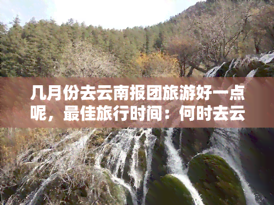 几月份去云南报团旅游好一点呢，更佳旅行时间：何时去云南报团旅游最合适？