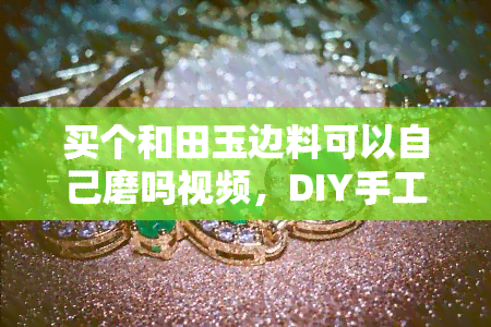 买个和田玉边料可以自己磨吗视频，DIY手工制作：如何用和田玉边料自己磨出美丽的饰品？