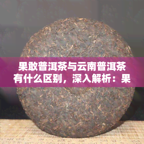 果敢普洱茶与云南普洱茶有什么区别，深入解析：果敢普洱茶与云南普洱茶的五大区别