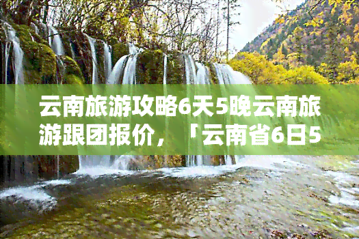 云南旅游攻略6天5晚云南旅游跟团报价，「云南省6日5晚跟团游」云南旅游攻略、报价及行程安排