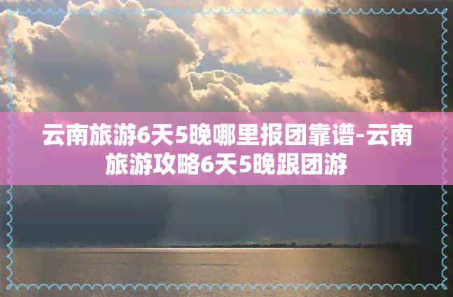 云南旅游6天5晚哪里报团靠谱-云南旅游攻略6天5晚跟团游