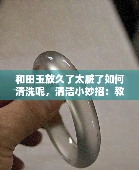 和田玉放久了太脏了如何清洗呢，清洁小妙招：教你如何清洗长时间未清理的和田玉