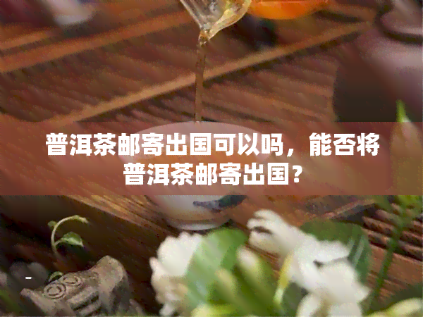 普洱茶邮寄出国可以吗，能否将普洱茶邮寄出国？