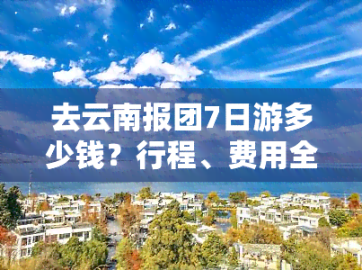 去云南报团7日游多少钱？行程、费用全揭秘！