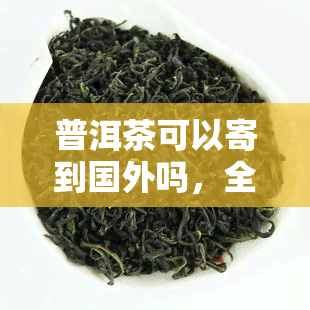 普洱茶可以寄到国外吗，全球配送：普洱茶可以寄到国外吗？