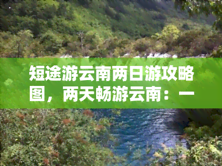 短途游云南两日游攻略图，两天畅游云南：一份详尽的短途旅游攻略地图