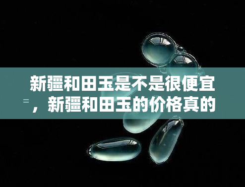 新疆和田玉是不是很便宜，新疆和田玉的价格真的便宜吗？一次全面的了解