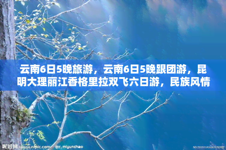 云南6日5晚旅游，云南6日5晚跟团游，昆明大理丽江香格里拉双飞六日游，民族风情，打卡网红景点