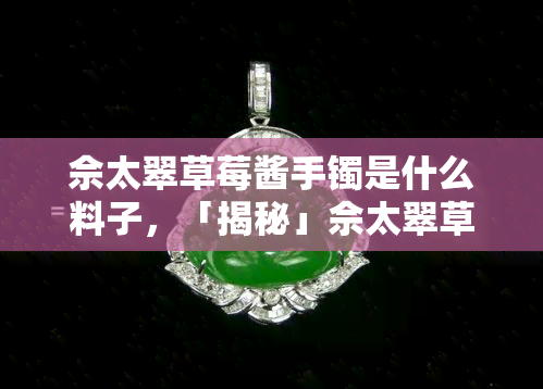 佘太翠草莓酱手镯是什么料子，「揭秘」佘太翠草莓酱手镯的材质，你了解吗？