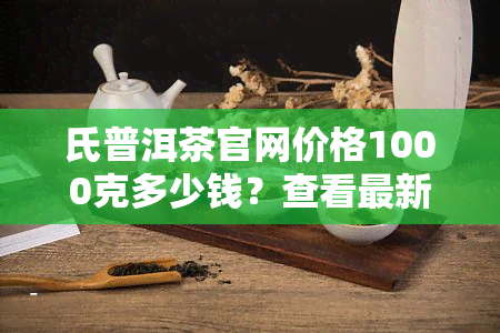 氏普洱茶官网价格1000克多少钱？查看最新价格表！