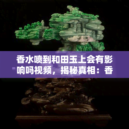 香水喷到和田玉上会有影响吗视频，揭秘真相：香水喷在和田玉上会产生什么影响？看视频解析！