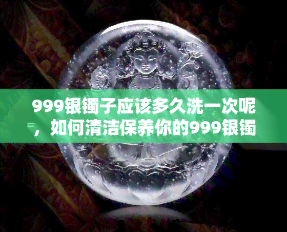 999银镯子应该多久洗一次呢，如何清洁保养你的999银镯子？清洗频率应该是多久一次呢？