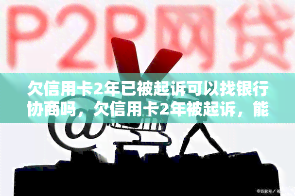 欠信用卡2年已被起诉可以找银行协商吗，欠信用卡2年被起诉，能否与银行协商？