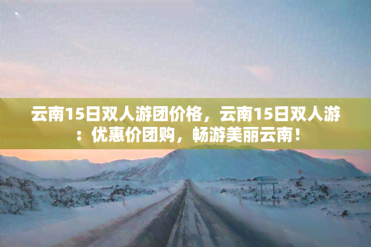 云南15日双人游团价格，云南15日双人游：优惠价团购，畅游美丽云南！