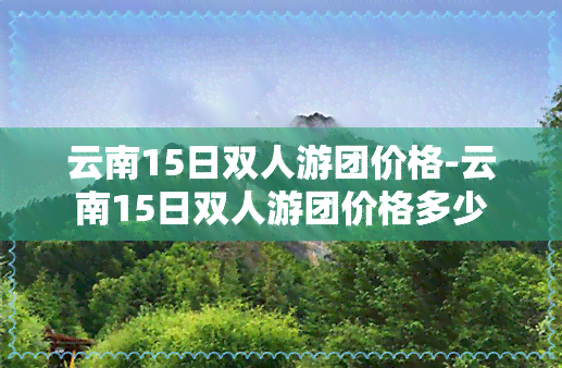 云南15日双人游团价格-云南15日双人游团价格多少