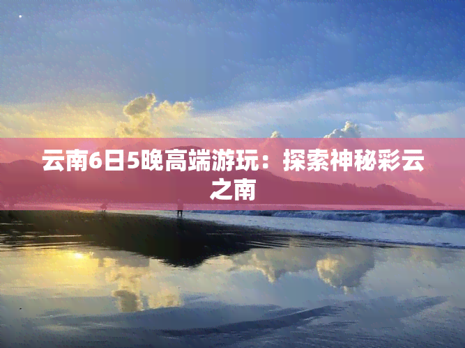 云南6日5晚高端游玩：探索神秘彩云之南