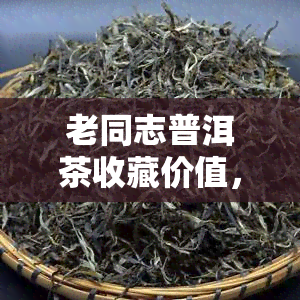 老同志普洱茶收藏价值，探讨老同志普洱茶的收藏价值：一份值得投资的茗品