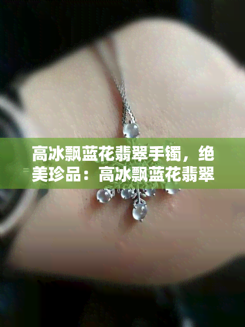 高冰飘蓝花翡翠手镯，绝美珍品：高冰飘蓝花翡翠手镯，展现无与伦比的贵气与华美