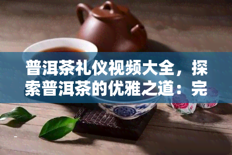 普洱茶礼仪视频大全，探索普洱茶的优雅之道：完整礼仪教学视频大全