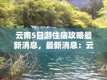 云南5日游住宿攻略最新消息，最新消息：云南5日游住宿攻略全面解析