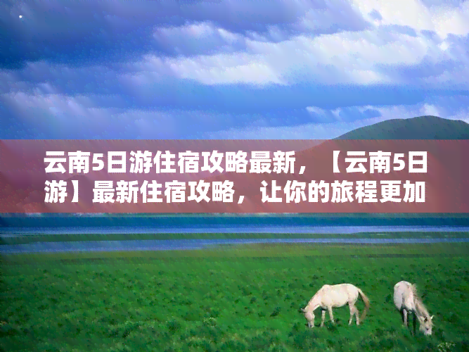 云南5日游住宿攻略最新，【云南5日游】最新住宿攻略，让你的旅程更加舒适便捷！