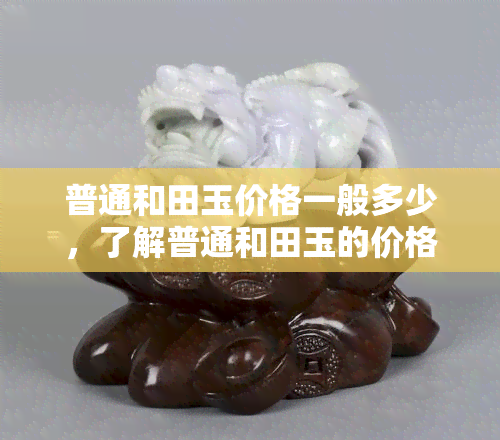 普通和田玉价格一般多少，了解普通和田玉的价格范围：你该知道的价位信息