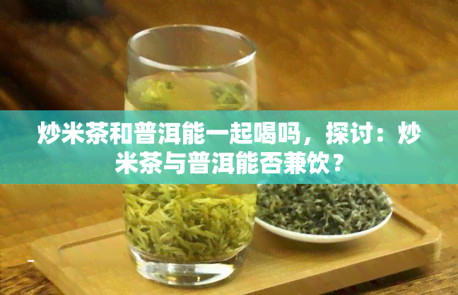 炒米茶和普洱能一起喝吗，探讨：炒米茶与普洱能否兼饮？