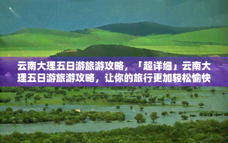 云南大理五日游旅游攻略，「超详细」云南大理五日游旅游攻略，让你的旅行更加轻松愉快！