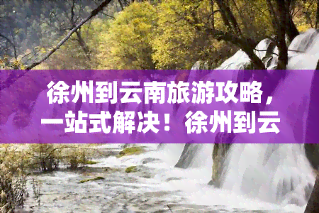 徐州到云南旅游攻略，一站式解决！徐州到云南旅游攻略全在这里