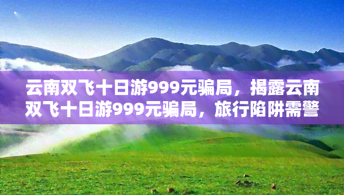 云南双飞十日游999元骗局，揭露云南双飞十日游999元骗局，旅行陷阱需警惕！