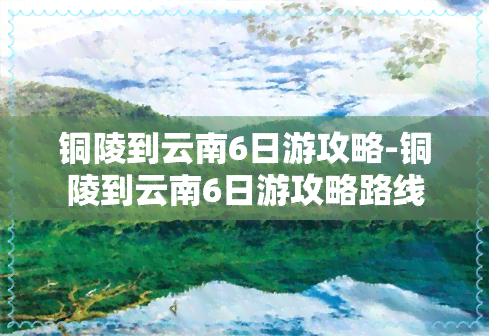 铜陵到云南6日游攻略-铜陵到云南6日游攻略路线