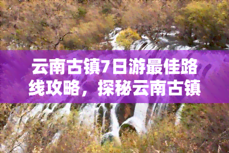 云南古镇7日游更佳路线攻略，探秘云南古镇：7天行程的完美路线攻略