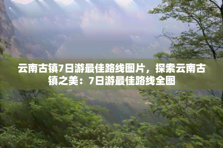 云南古镇7日游更佳路线图片，探索云南古镇之美：7日游更佳路线全图