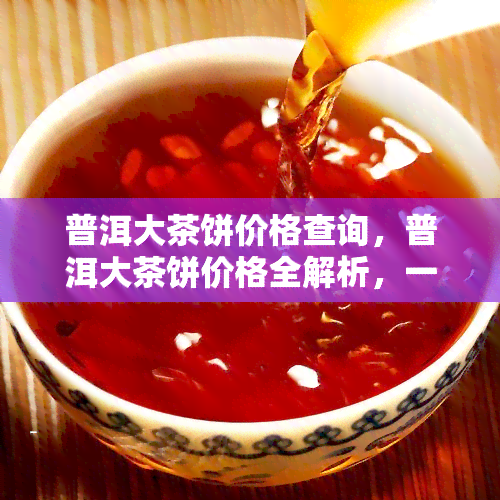 普洱大茶饼价格查询，普洱大茶饼价格全解析，一文带你了解最新行情！