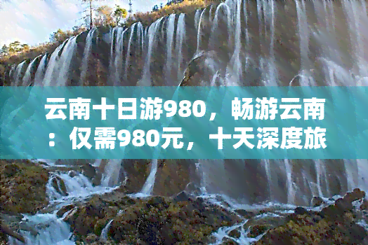 云南十日游980，畅游云南：仅需980元，十天深度旅行体验！