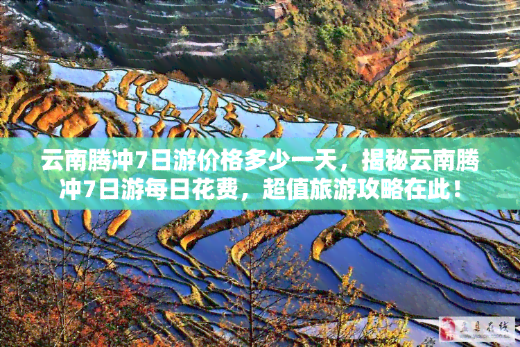 云南腾冲7日游价格多少一天，揭秘云南腾冲7日游每日花费，超值旅游攻略在此！