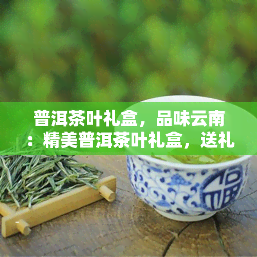 普洱茶叶礼盒，品味云南：精美普洱茶叶礼盒，送礼自享两相宜