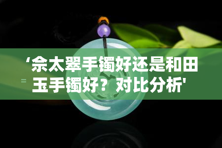 ‘佘太翠手镯好还是和田玉手镯好？对比分析' 