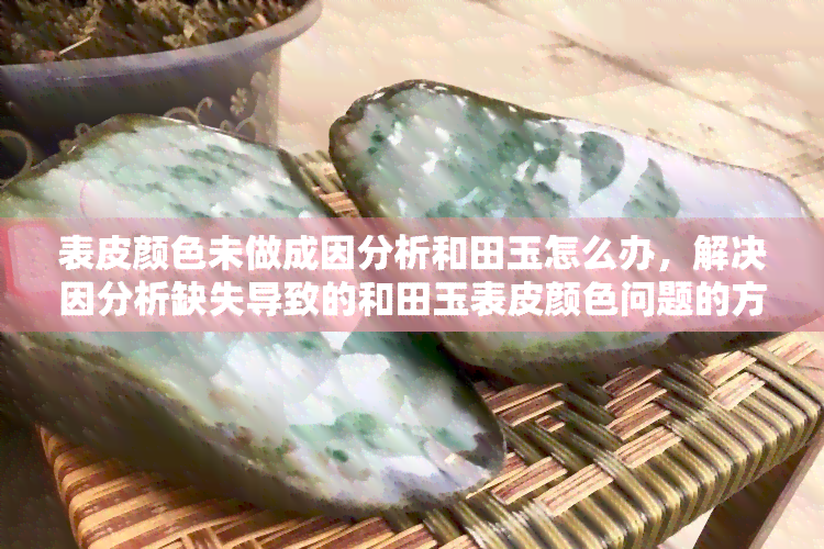 表皮颜色未做成因分析和田玉怎么办，解决因分析缺失导致的和田玉表皮颜色问题的方法