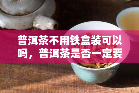 普洱茶不用铁盒装可以吗，普洱茶是否一定要用铁盒装？