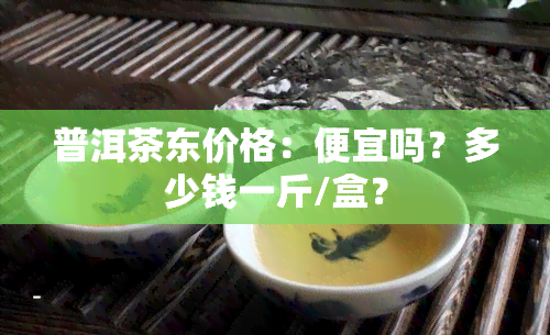 普洱茶东价格：便宜吗？多少钱一斤/盒？