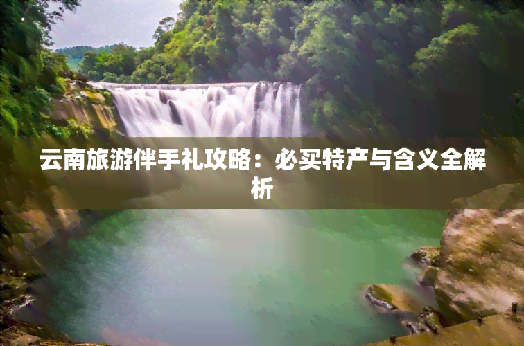 云南旅游伴手礼攻略：必买特产与含义全解析